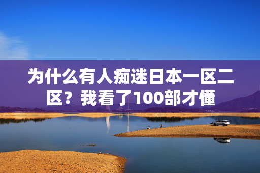 为什么有人痴迷日本一区二区？我看了100部才懂