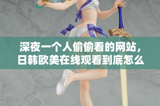 深夜一个人偷偷看的网站，日韩欧美在线观看到底怎么挑？