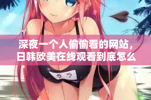 深夜一个人偷偷看的网站，日韩欧美在线观看到底怎么挑？