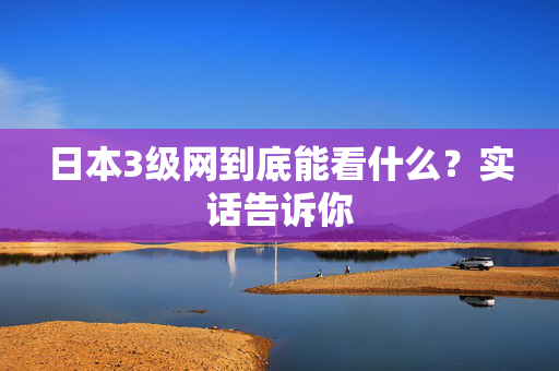日本3级网到底能看什么？实话告诉你