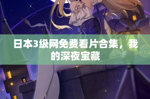 日本3级网免费看片合集，我的深夜宝藏