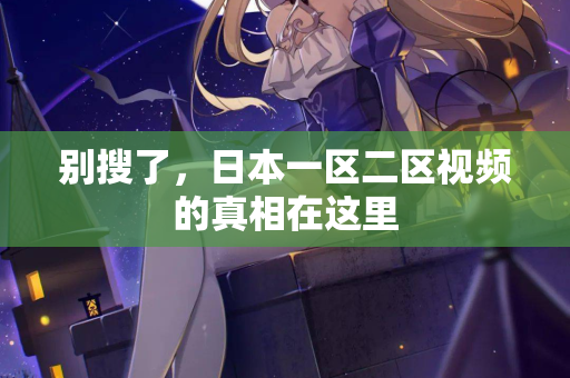 别搜了，日本一区二区视频的真相在这里