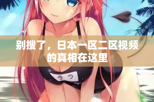 别搜了，日本一区二区视频的真相在这里