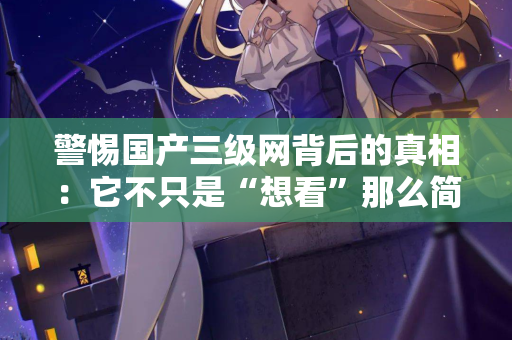警惕国产三级网背后的真相：它不只是“想看”那么简单