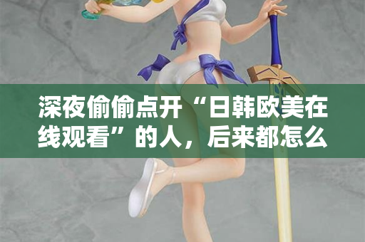 深夜偷偷点开“日韩欧美在线观看”的人，后来都怎么样了？