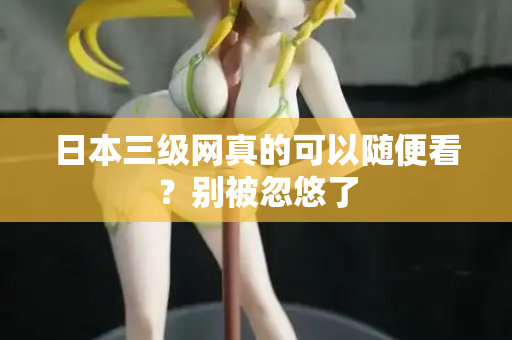 日本三级网真的可以随便看？别被忽悠了