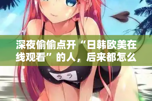 深夜偷偷点开“日韩欧美在线观看”的人，后来都怎么样了？