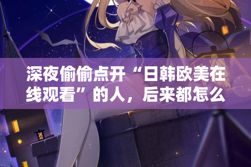 深夜偷偷点开“日韩欧美在线观看”的人，后来都怎么样了？