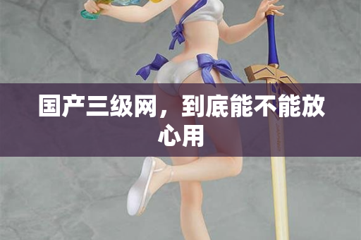 国产三级网，到底能不能放心用