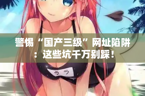 警惕“国产三级”网址陷阱：这些坑千万别踩！  第2张