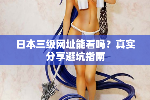 日本三级网址能看吗？真实分享避坑指南