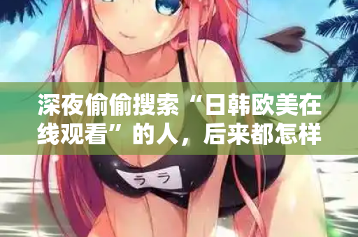 深夜偷偷搜索“日韩欧美在线观看”的人，后来都怎样了
