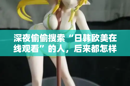 深夜偷偷搜索“日韩欧美在线观看”的人，后来都怎样了