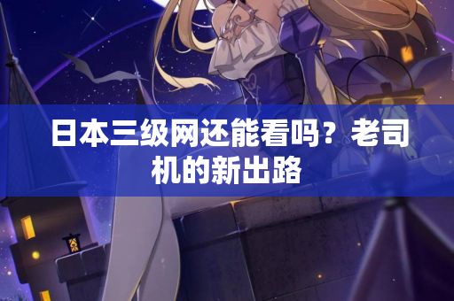 日本三级网还能看吗?老司机的新出路 第2张 日本三级网还能看吗?老司机的新出路 第2张