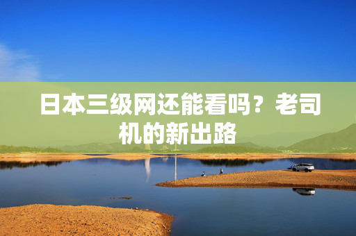 日本三级网还能看吗？老司机的新出路