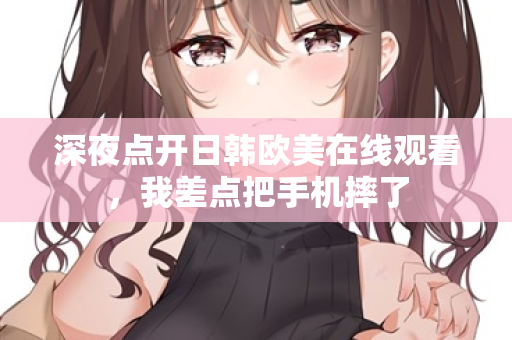 深夜点开日韩欧美在线观看，我差点把手机摔了