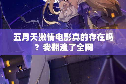 五月天激情电影真的存在吗？我翻遍了全网