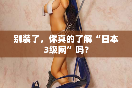 别装了，你真的了解“日本3级网”吗？