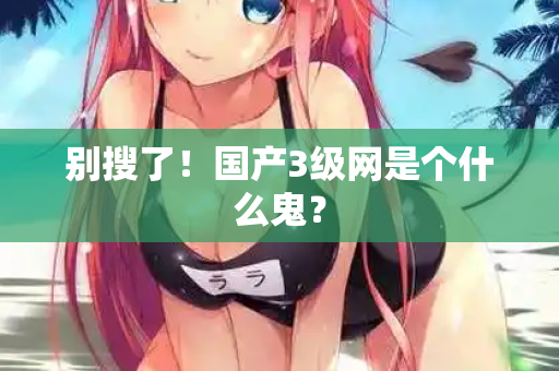 别搜了!国产3级网是个什么鬼? 第2张 别搜了!国产3级网是个什么鬼? 第2张