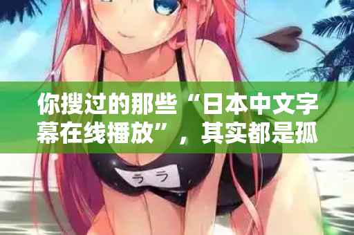 你搜过的那些“日本中文字幕在线播放”，其实都是孤独在嘶吼
