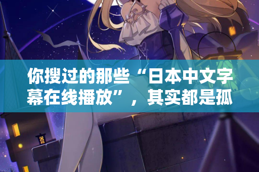 你搜过的那些“日本中文字幕在线播放”，其实都是孤独在嘶吼