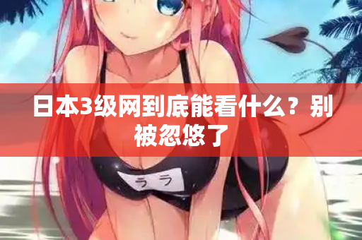 日本3级网到底能看什么？别被忽悠了