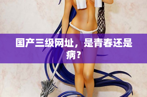 国产三级网址，是青春还是病？