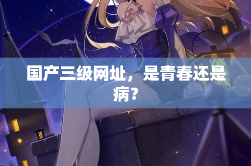 国产三级网址，是青春还是病？