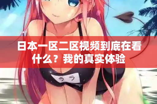 日本一区二区视频到底在看什么？我的真实体验
