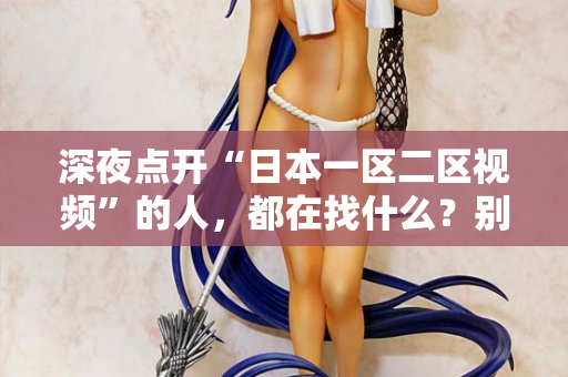 深夜点开“日本一区二区视频”的人，都在找什么？别装了，我懂你