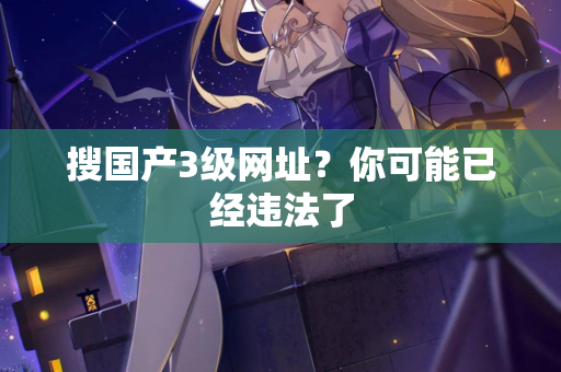 搜国产3级网址?你可能已经违法了 第1张 搜国产3级网址?你可能已经违法了 第1张