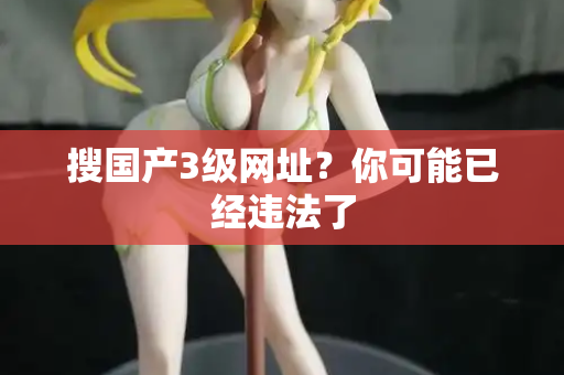 搜国产3级网址?你可能已经违法了 第2张 搜国产3级网址?你可能已经违法了 第2张