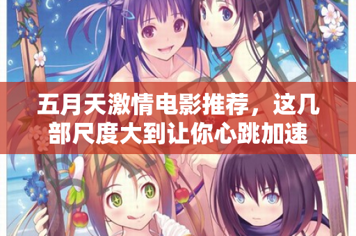 五月天激情电影推荐，这几部尺度大到让你心跳加速