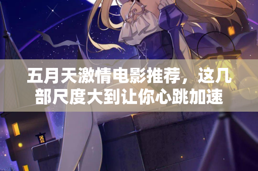 五月天激情电影推荐，这几部尺度大到让你心跳加速