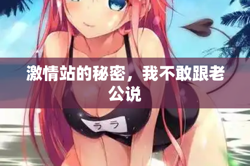 激情站的秘密，我不敢跟老公说