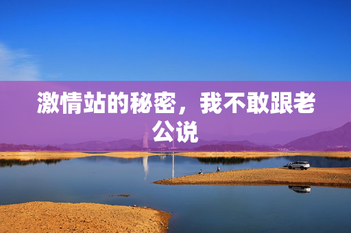 激情站的秘密，我不敢跟老公说