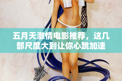 五月天激情电影推荐，这几部尺度大到让你心跳加速