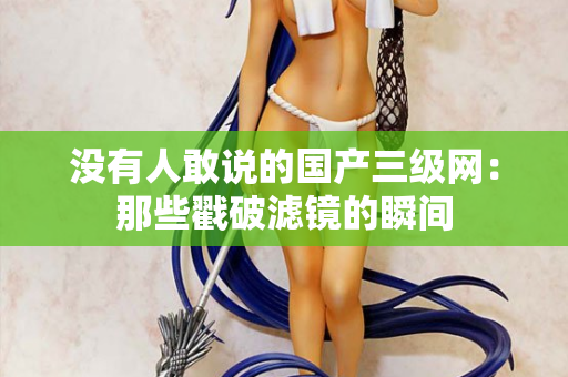 没有人敢说的国产三级网：那些戳破滤镜的瞬间