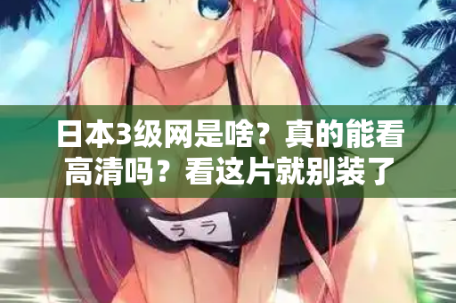 日本3级网是啥？真的能看高清吗？看这片就别装了