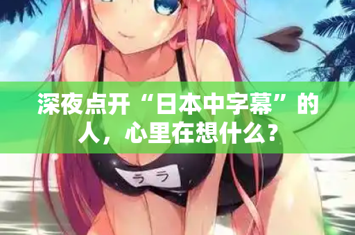 深夜点开“日本中字幕”的人,心里在想什么? 第2张 深夜点开“日本中字幕”的人,心里在想什么? 第2张
