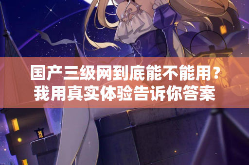 国产三级网到底能不能用？我用真实体验告诉你答案