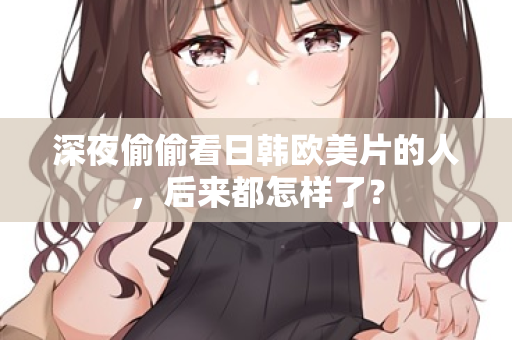 深夜偷偷看日韩欧美片的人，后来都怎样了？  第1张