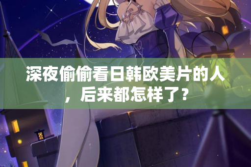 深夜偷偷看日韩欧美片的人，后来都怎样了？  第2张