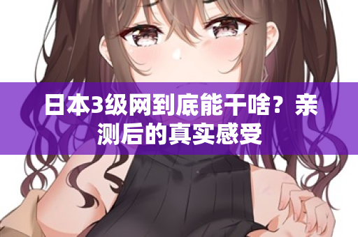 日本3级网到底能干啥？亲测后的真实感受