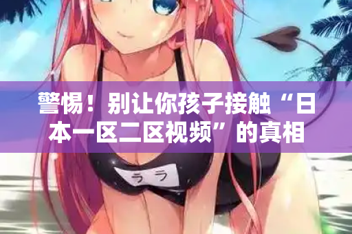 警惕！别让你孩子接触“日本一区二区视频”的真相