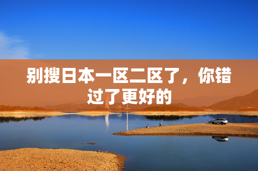 别搜日本一区二区了，你错过了更好的
