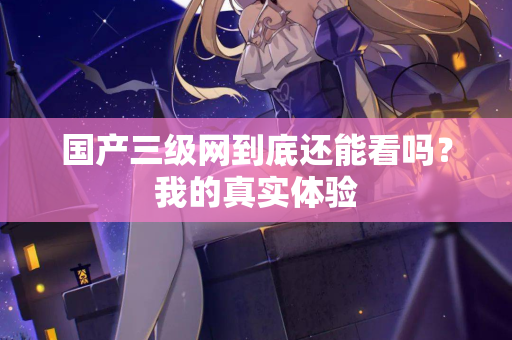 国产三级网到底还能看吗？我的真实体验