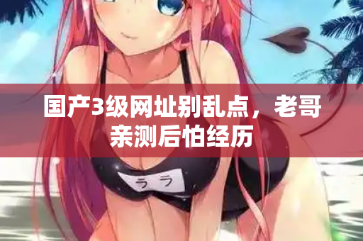 国产3级网址别乱点，老哥亲测后怕经历  第1张