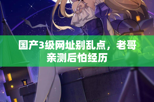 国产3级网址别乱点，老哥亲测后怕经历  第2张