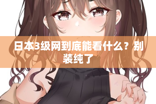 日本3级网到底能看什么？别装纯了